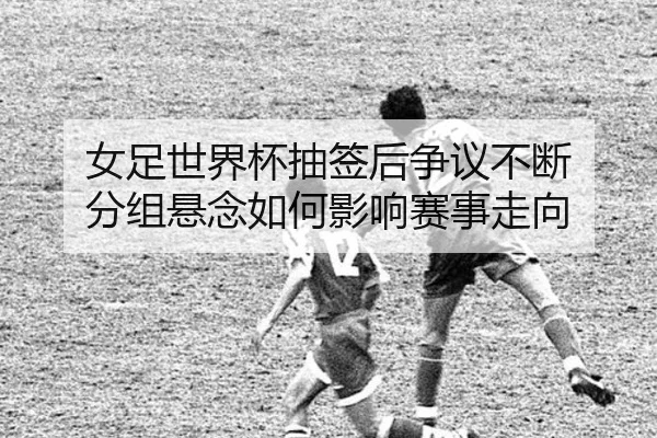 女足世界杯抽签后争议不断 分组悬念如何影响赛事走向